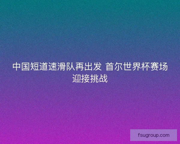 中国短道速滑队再出发 首尔世界杯赛场迎接挑战