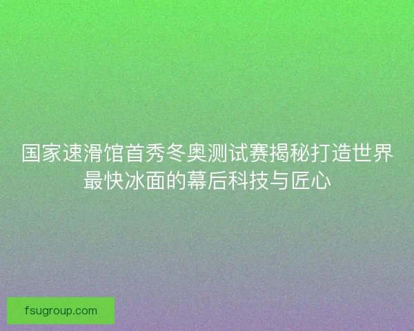 国家速滑馆首秀冬奥测试赛揭秘打造世界最快冰面的幕后科技与匠心