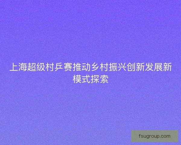 上海超级村乒赛推动乡村振兴创新发展新模式探索
