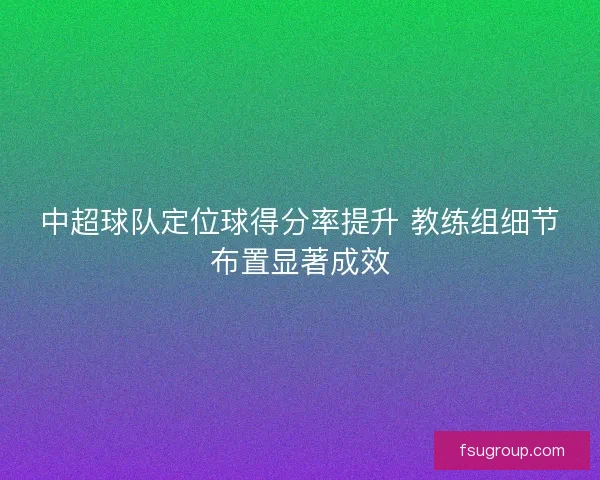 中超球队定位球得分率提升 教练组细节布置显著成效